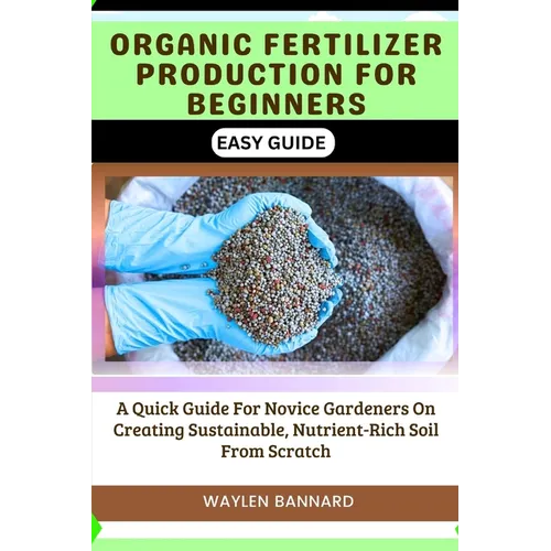 Organic Fertilizer Production for Beginners Easy Guide: A Quick Guide For Novice Gardeners On Creating Sustainable, Nutrient-Rich Soil From Scratch
