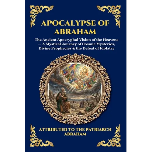 Apocalypse of Abraham: The Ancient Apocryphal Vision of the Heavens - A Mystical Journey of Cosmic Mysteries, Divine Prophecies & the Defeat of Idolat