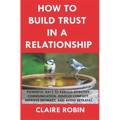 How to Build Trust in a Relationship: Powerful Ways to Rebuild Effective Communication, Resolve Conflict, Improve Intimacy, and Avoid Betrayal