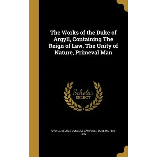 The Works of the Duke of Argyll, Containing The Reign of Law, The Unity of Nature, Primeval Man