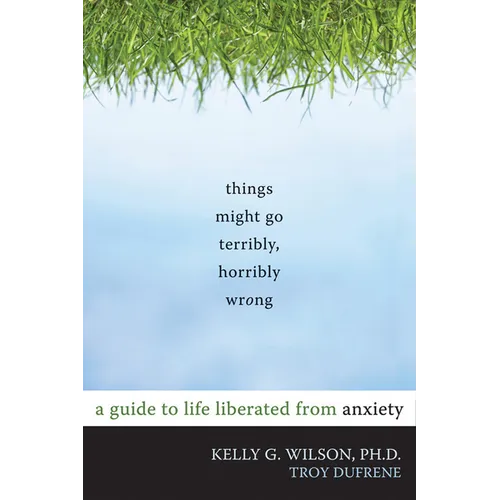 Things Might Go Terribly, Horribly Wrong: A Guide to Life Liberated from Anxiety