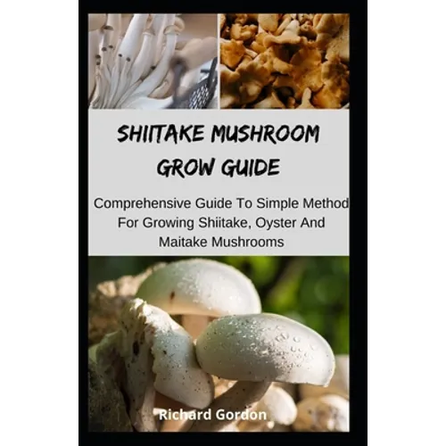 Shiitake Mushroom Grow Guide: Comprehensive Guide To Simple Method For Growing Shiitake, Oyster And Maitake Mushrooms
