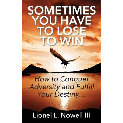 Sometimes You Have To Lose To Win: How To Conquer Adversity And Fulfill Your Destiny...
