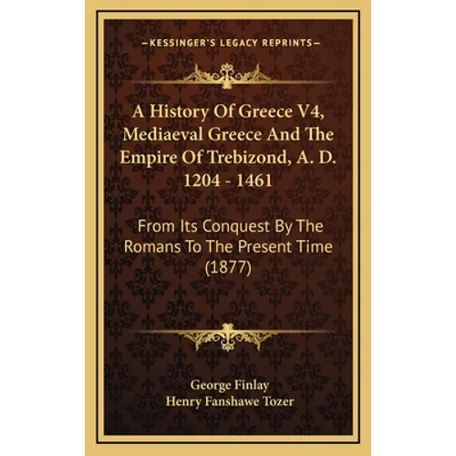 A History Of Greece V4, Mediaeval Greece And The Empire Of Trebizond, A. D. 1204 - 1461: From Its Conquest By The Romans To The Present Time (1877)