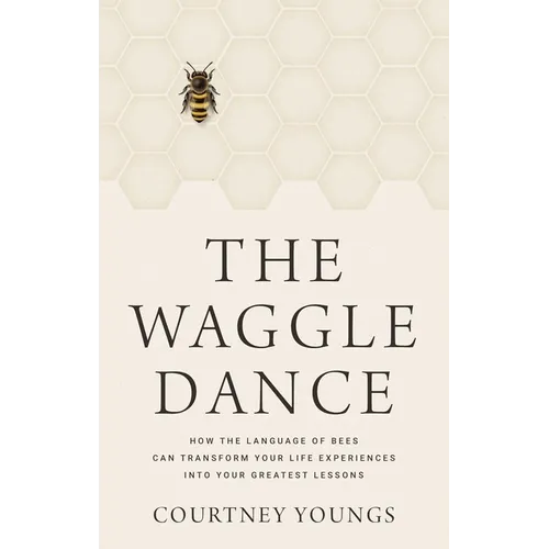 The Waggle Dance: How the Language of Bees Can Transform Your Life Experiences Into Your Greatest Lessons