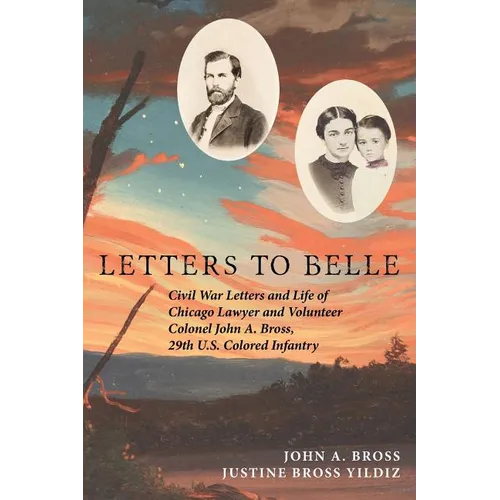 Letters to Belle: Civil War Letters and Life of Chicago Lawyer and Volunteer Colonel John A. Bross, 29th U.S. Colored Infantry