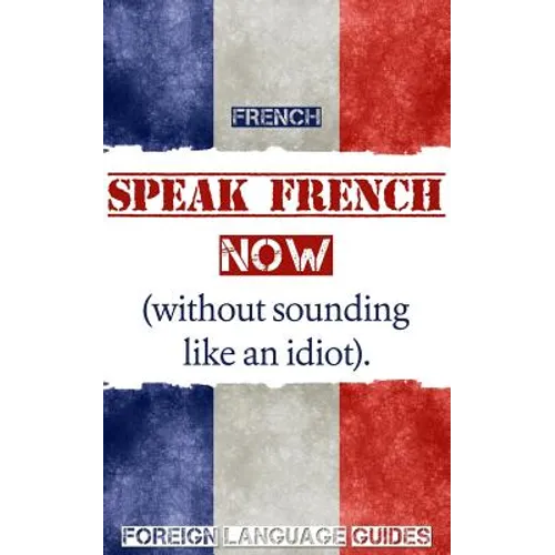 French: Speak French Now! A Beginner Guide to Instantly Start Speaking French (Without Sounding Like an Idiot)