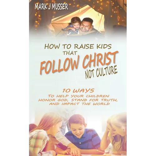How to Raise Kids that Follow Christ Not Culture: 10 Ways to Help Your Children Honor God, Stand for Truth, and Impact the World
