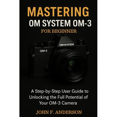 Mastering OM System OM-3 For Beginner: A Step-by-Step User Guide To Unlocking The Full Potential Of Your OM-3 Camera