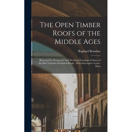 The Open Timber Roofs of the Middle Ages: Illustrated by Perspective and Working Drawings of Some of the Best Varieties of Church Roofs: With Descript