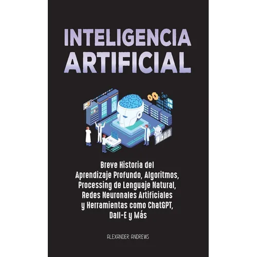 Inteligencia Artificial: Breve Historia del Aprendizaje Profundo, Algoritmos, Processing de Lenguaje Natural, Redes Neuronales Artificiales y H
