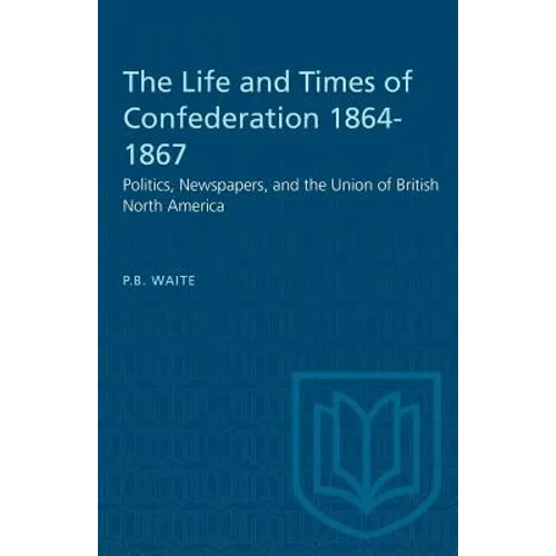 The Life and Times of Confederation 1864-1867: Politics, Newspapers, and the Union of British North America