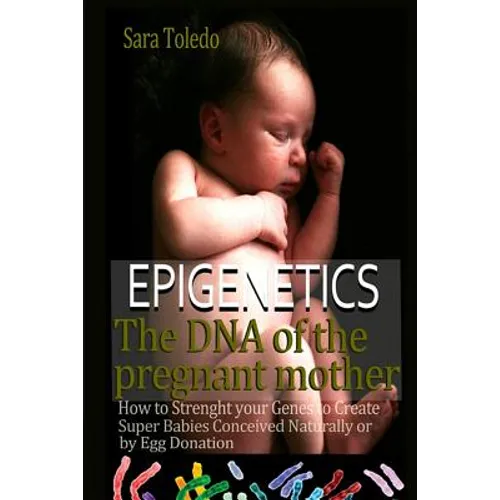 Epigenetics.The DNA of the Pregnant Mother: How to Strenght Your Genes and Create Super Babies Conceived Naturally or by Egg Donation