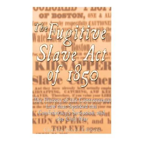 The Fugitive Slave Act of 1850: The History of the Controversial Law that Sparked the Confederacy's Secession and the Civil War