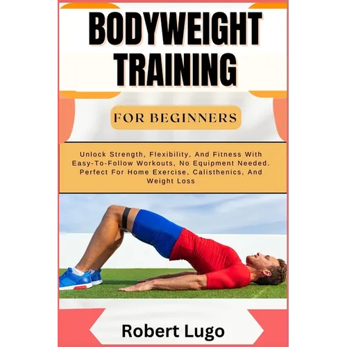Bodyweight Training for Beginners: Unlock Strength, Flexibility, And Fitness With Easy-To-Follow Workouts, No Equipment Needed. Perfect For Home Exerc