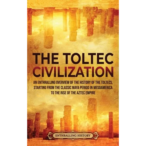 The Toltec Civilization: An Enthralling Overview of the History of the Toltecs, Starting from the Classic Maya Period in Mesoamerica to the Rise of th