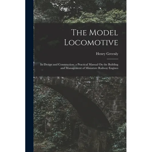 The Model Locomotive: Its Design and Construction; a Practical Manual On the Building and Management of Miniature Railway Engines