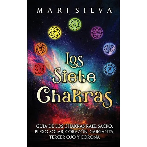 Los Siete Chakras: Guía de los chakras raíz, sacro, plexo solar, corazón, garganta, tercer ojo y corona