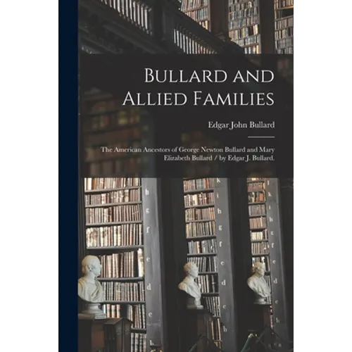 Bullard and Allied Families: the American Ancestors of George Newton Bullard and Mary Elizabeth Bullard / by Edgar J. Bullard.