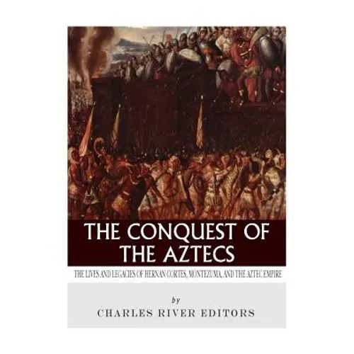 The Conquest of the Aztecs: The Lives and Legacies of Cortés, Montezuma, and the Aztec Empire