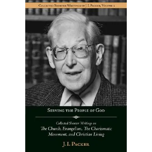 Serving the People of God: Collected Shorter Writings of J.I. Packer on the Church, Evangelism, the Charismatic Movement, and Christian Living
