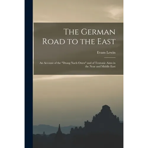 The German Road to the East; an Account of the "Drang Nach Osten" and of Teutonic Aims in the Near and Middle East
