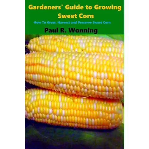 Gardeners' Guide to Growing Sweet Corn: How To Grow, Harvest and Preserve Sweet Corn