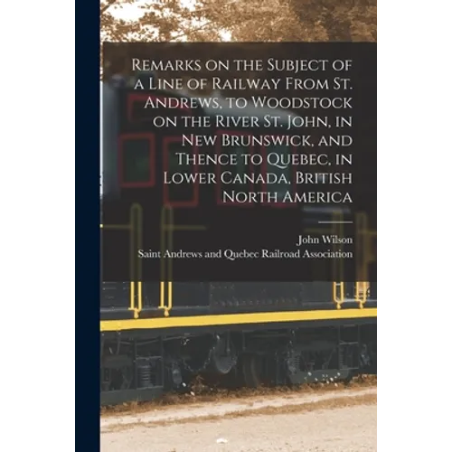 Remarks on the Subject of a Line of Railway From St. Andrews, to Woodstock on the River St. John, in New Brunswick, and Thence to Quebec, in Lower Can