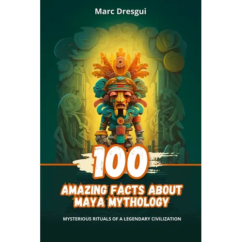 100 Amazing Facts about Maya Mythology: Mysterious Rituals of a Legendary Civilization