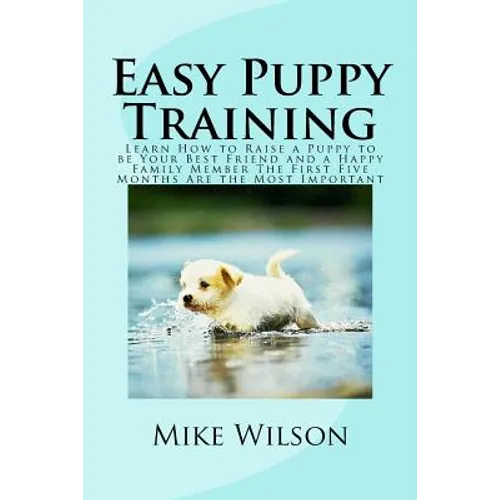 Easy Puppy Training: Learn How to Raise a Puppy to be Your Best Friend and a Happy Family Member The First Five Months Are the Most Important