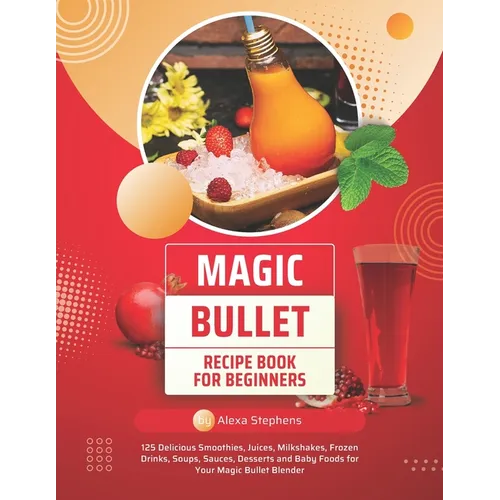 Magic Bullet Recipe Book For Beginners: 125 Delicious Smoothies, Juices, Milkshakes, Frozen Drinks, Soups, Sauces, Desserts and Baby Foods for Your Ma