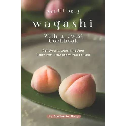 Traditional Wagashi with a Twist Cookbook: Delicious Wagashi Recipes That Will Transport You to Asia