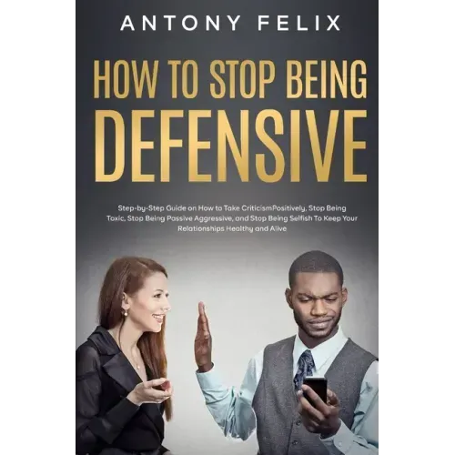 How to Stop Being Defensive: Step-by-Step Guide on How to Take Criticism Positively, Stop Being Toxic, Stop Being Passive Aggressive, and Stop Bein