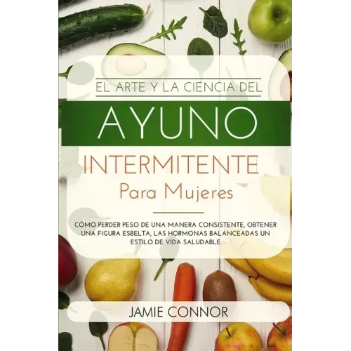 El Arte y la Ciencia del Ayuno Intermitente para Mujeres: Cómo Perder Peso de Una Manera Sonsistente, Obtener Una Figura Esbelta, Las Hormonas Balance