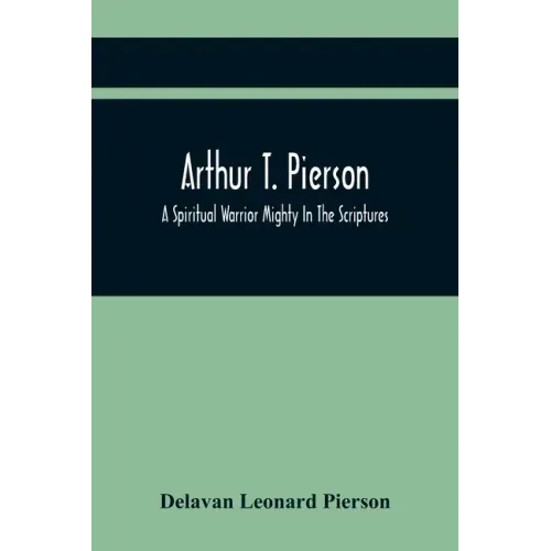 Arthur T. Pierson; A Spiritual Warrior Mighty In The Scriptures; A Leader In The Modern Missionary Crusade