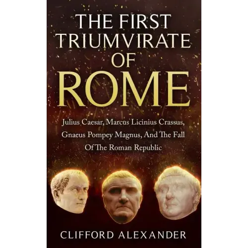 The First Triumvirate Of Rome: Julius Caesar, Marcus Licinius Crassus, Gnaeus Pompey Magnus, And The Fall Of The Roman Republic