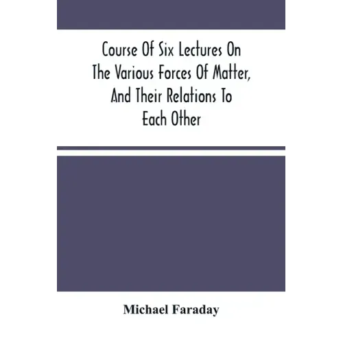 Course Of Six Lectures On The Various Forces Of Matter, And Their Relations To Each Other