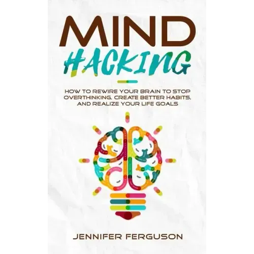 Mind Hacking: How To Rewire Your Brain To Stop Overthinking, Create Better Habits And Realize Your Life Goals