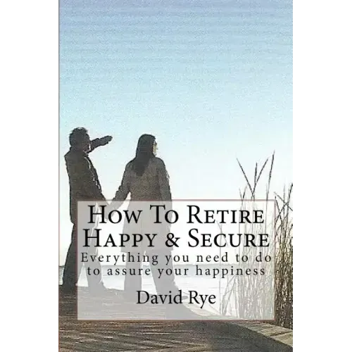 How To Retire Happy & Secure: Everything you need to do to assure your happiness