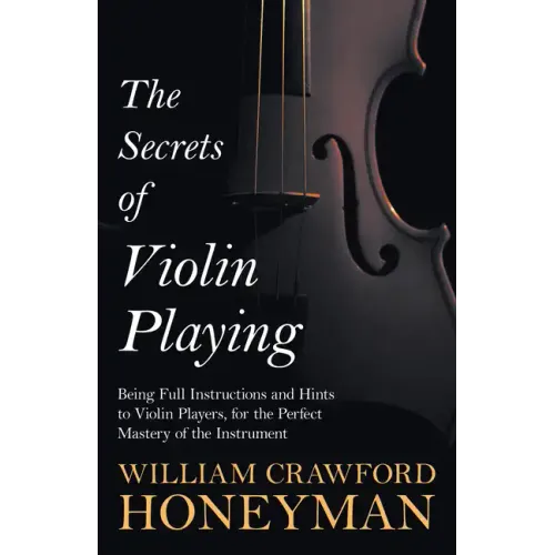 The Secrets of Violin Playing - Being Full Instructions and Hints to Violin Players, for the Perfect Mastery of the Instrument