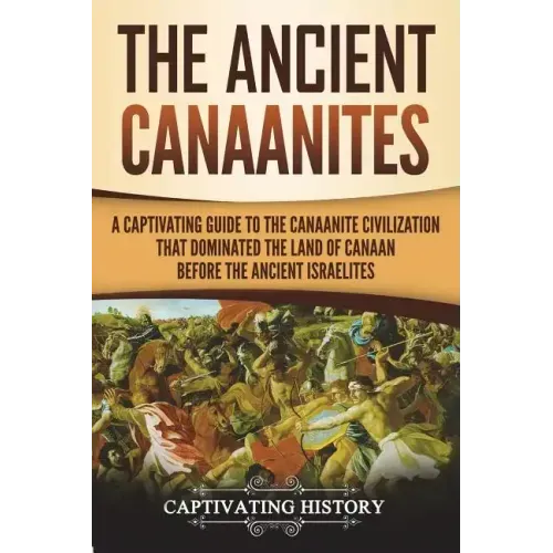 The Ancient Canaanites: A Captivating Guide to the Canaanite Civilization that Dominated the Land of Canaan Before the Ancient Israelites