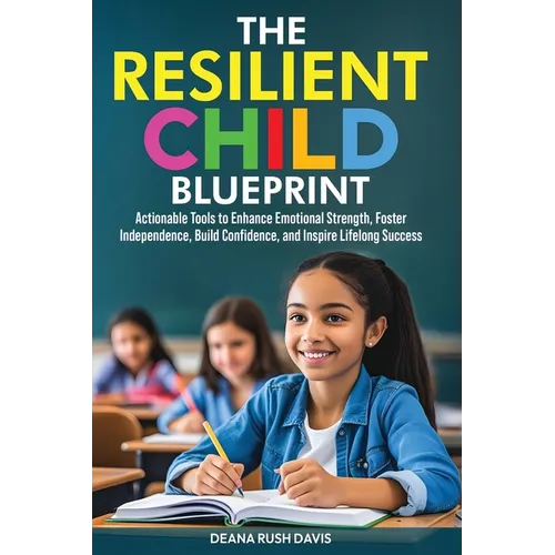 The Resilient Child Blueprint: Actionable Tools to Enhance Emotional Strength, Foster Independence, Build Confidence, and Inspire Lifelong Success