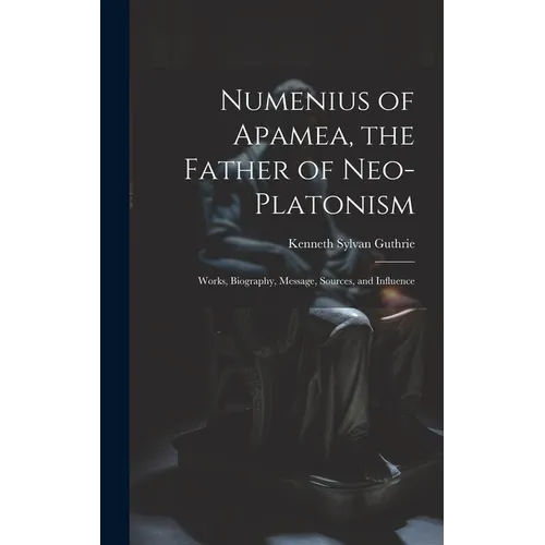 Numenius of Apamea, the Father of Neo-Platonism; Works, Biography, Message, Sources, and Influence