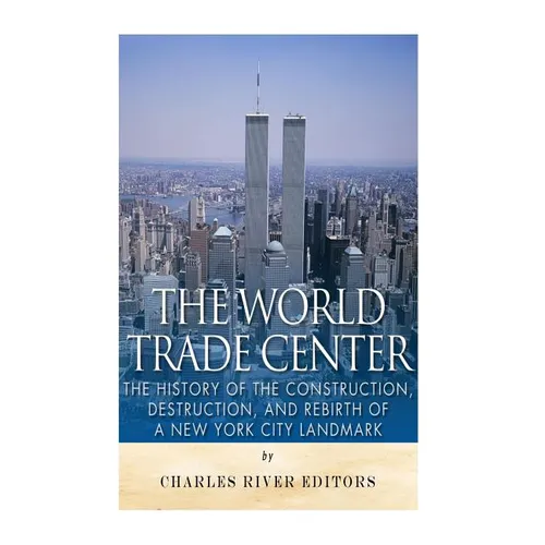 The World Trade Center: The History of the Construction, Destruction, and Rebirth of a New York City Landmark
