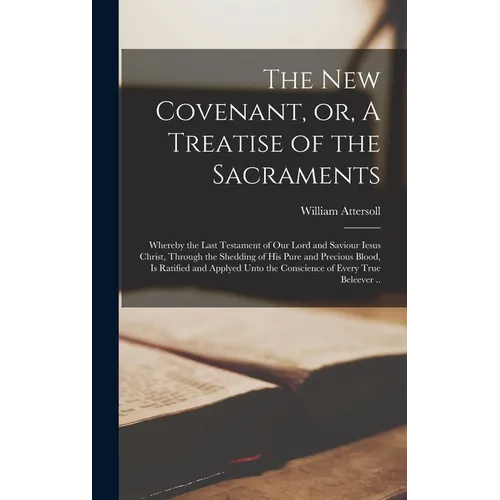 The New Covenant, or, A Treatise of the Sacraments: Whereby the Last Testament of Our Lord and Saviour Iesus Christ, Through the Shedding of His Pure