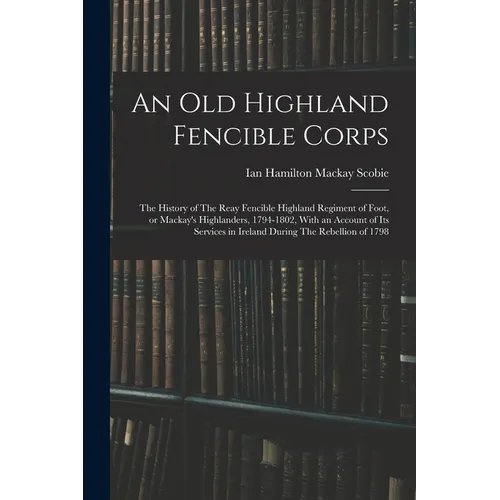 An old Highland Fencible Corps: The History of The Reay Fencible Highland Regiment of Foot, or Mackay's Highlanders, 1794-1802, With an Account of its