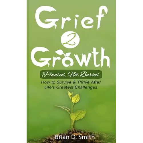 Grief 2 Growth: Planted, Not Buried. How to Survive and Thrive After Life's Greatest Challenges