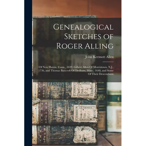 Genealogical Sketches of Roger Alling: Of New Haven, Conn., 1639, Gilbert Allen Of Morristown, N.J., 1736, and Thomas Bancroft Of Dedham, Mass., 1640,