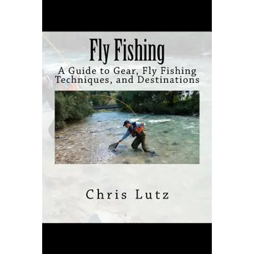 Fly Fishing: A Guide to Gear, Fly Fishing Techniques, and Destinations