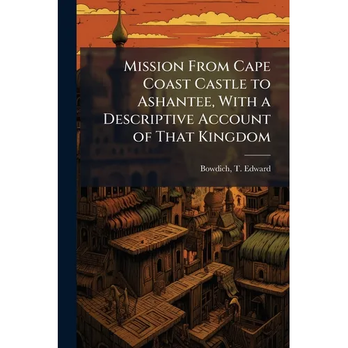 Mission From Cape Coast Castle to Ashantee, With a Descriptive Account of That Kingdom